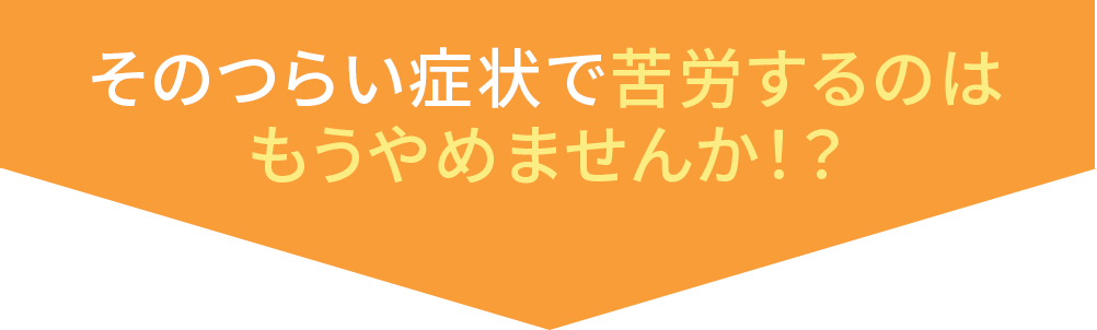 その辛い症状で苦労するのはもうやめませんか?